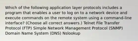 Which of the following application layer protocols includes a program that enables a user to log on to a network device and execute commands on the remote system using a command-line interface? (Choose all correct answers.) Telnet File Transfer Protocol (FTP) Simple Network Management Protocol (SNMP) Domain Name System (DNS) Nslookup