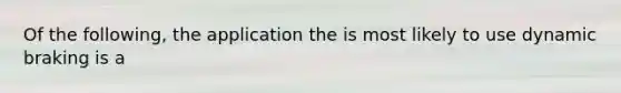 Of the following, the application the is most likely to use dynamic braking is a