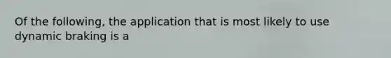 Of the following, the application that is most likely to use dynamic braking is a