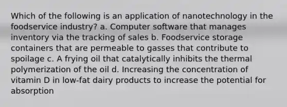 Which of the following is an application of nanotechnology in the foodservice industry? a. Computer software that manages inventory via the tracking of sales b. Foodservice storage containers that are permeable to gasses that contribute to spoilage c. A frying oil that catalytically inhibits the thermal polymerization of the oil d. Increasing the concentration of vitamin D in low-fat dairy products to increase the potential for absorption