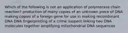 Which of the following is not an application of polymerase chain reaction? production of many copies of an unknown piece of DNA making copies of a foreign gene for use in making recombinant DNA DNA fingerprinting of a crime suspect linking two DNA molecules together amplifying mitochondrial DNA sequences