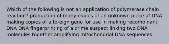 Which of the following is not an application of polymerase chain reaction? production of many copies of an unknown piece of DNA making copies of a foreign gene for use in making recombinant DNA DNA fingerprinting of a crime suspect linking two DNA molecules together amplifying mitochondrial DNA sequences