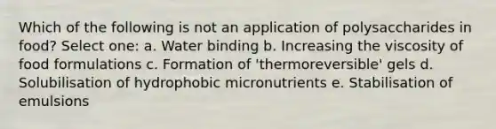 Which of the following is not an application of polysaccharides in food? Select one: a. Water binding b. Increasing the viscosity of food formulations c. Formation of 'thermoreversible' gels d. Solubilisation of hydrophobic micronutrients e. Stabilisation of emulsions