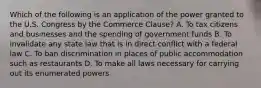 Which of the following is an application of the power granted to the U.S. Congress by the Commerce Clause? A. To tax citizens and businesses and the spending of government funds B. To invalidate any state law that is in direct conflict with a federal law C. To ban discrimination in places of public accommodation such as restaurants D. To make all laws necessary for carrying out its enumerated powers