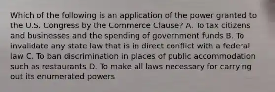 Which of the following is an application of the power granted to the U.S. Congress by the Commerce Clause? A. To tax citizens and businesses and the spending of government funds B. To invalidate any state law that is in direct conflict with a federal law C. To ban discrimination in places of public accommodation such as restaurants D. To make all laws necessary for carrying out its enumerated powers