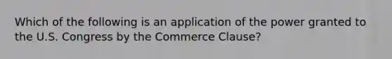 Which of the following is an application of the power granted to the U.S. Congress by the Commerce Clause?