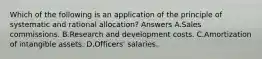 Which of the following is an application of the principle of systematic and rational allocation? Answers A.Sales commissions. B.Research and development costs. C.Amortization of intangible assets. D.Officers' salaries.