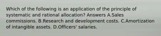 Which of the following is an application of the principle of systematic and rational allocation? Answers A.Sales commissions. B.Research and development costs. C.Amortization of intangible assets. D.Officers' salaries.