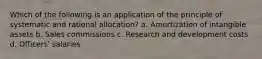 Which of the following is an application of the principle of systematic and rational allocation? a. Amortization of intangible assets b. Sales commissions c. Research and development costs d. Officers' salaries