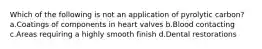 Which of the following is not an application of pyrolytic carbon? a.Coatings of components in heart valves b.Blood contacting c.Areas requiring a highly smooth finish d.Dental restorations