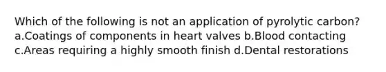 Which of the following is not an application of pyrolytic carbon? a.Coatings of components in heart valves b.Blood contacting c.Areas requiring a highly smooth finish d.Dental restorations