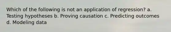 Which of the following is not an application of regression? a. Testing hypotheses b. Proving causation c. Predicting outcomes d. Modeling data