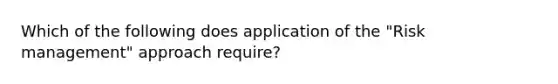 Which of the following does application of the "Risk management" approach require?