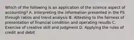 Which of the following is an application of the science aspect of accounting? A. Interpreting the information presented in the FS through ratios and trend analysis B. Attesting to the fairness of presentation of financial condition and operating results C. Exercise of creative skill and judgment D. Applying the rules of credit and debit