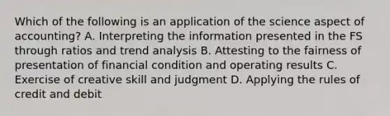 Which of the following is an application of the science aspect of accounting? A. Interpreting the information presented in the FS through ratios and <a href='https://www.questionai.com/knowledge/kx441dkQwF-trend-analysis' class='anchor-knowledge'>trend analysis</a> B. Attesting to the fairness of presentation of financial condition and operating results C. Exercise of creative skill and judgment D. Applying the rules of credit and debit