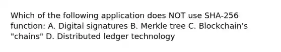 Which of the following application does NOT use SHA-256 function: A. Digital signatures B. Merkle tree C. Blockchain's "chains" D. Distributed ledger technology