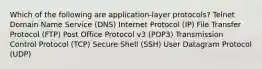 Which of the following are application-layer protocols? Telnet Domain Name Service (DNS) Internet Protocol (IP) File Transfer Protocol (FTP) Post Office Protocol v3 (POP3) Transmission Control Protocol (TCP) Secure Shell (SSH) User Datagram Protocol (UDP)