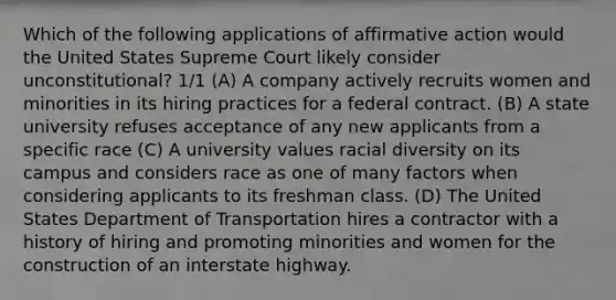 Which of the following applications of affirmative action would the United States Supreme Court likely consider unconstitutional? 1/1 (A) A company actively recruits women and minorities in its hiring practices for a federal contract. (B) A state university refuses acceptance of any new applicants from a specific race (C) A university values racial diversity on its campus and considers race as one of many factors when considering applicants to its freshman class. (D) The United States Department of Transportation hires a contractor with a history of hiring and promoting minorities and women for the construction of an interstate highway.