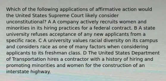 Which of the following applications of affirmative action would the United States Supreme Court likely consider unconstitutional? A A company actively recruits women and minorities in its hiring practices for a federal contract. B A state university refuses acceptance of any new applicants from a specific race. C A university values racial diversity on its campus and considers race as one of many factors when considering applicants to its freshman class. D The United States Department of Transportation hires a contractor with a history of hiring and promoting minorities and women for the construction of an interstate highway.