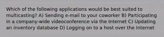 Which of the following applications would be best suited to multicasting? A) Sending e-mail to your coworker B) Participating in a company-wide videoconference via the Internet C) Updating an inventory database D) Logging on to a host over the Internet