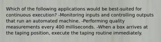 Which of the following applications would be best-suited for continuous execution? -Monitoring inputs and controlling outputs that run an automated machine. -Performing quality measurements every 400 milliseconds. -When a box arrives at the taping position, execute the taping routine immediately.