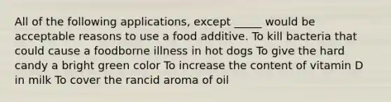 All of the following applications, except _____ would be acceptable reasons to use a food additive. To kill bacteria that could cause a foodborne illness in hot dogs To give the hard candy a bright green color To increase the content of vitamin D in milk To cover the rancid aroma of oil