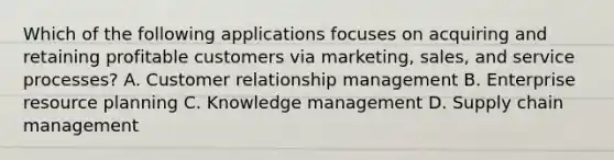 Which of the following applications focuses on acquiring and retaining profitable customers via marketing, sales, and service processes? A. Customer relationship management B. Enterprise resource planning C. Knowledge management D. Supply chain management