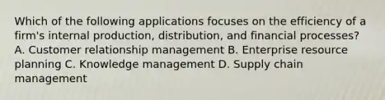 Which of the following applications focuses on the efficiency of a firm's internal production, distribution, and financial processes? A. Customer relationship management B. Enterprise resource planning C. Knowledge management D. Supply chain management