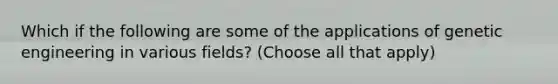 Which if the following are some of the applications of genetic engineering in various fields? (Choose all that apply)