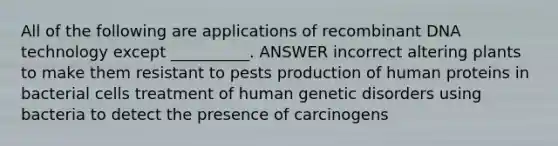 All of the following are applications of recombinant DNA technology except __________. ANSWER incorrect altering plants to make them resistant to pests production of human proteins in bacterial cells treatment of human genetic disorders using bacteria to detect the presence of carcinogens