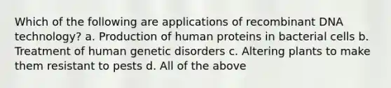 Which of the following are applications of recombinant DNA technology? a. Production of human proteins in bacterial cells b. Treatment of human genetic disorders c. Altering plants to make them resistant to pests d. All of the above