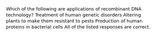 Which of the following are applications of recombinant DNA technology? Treatment of human genetic disorders Altering plants to make them resistant to pests Production of human proteins in bacterial cells All of the listed responses are correct.