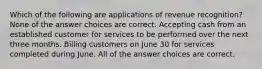 Which of the following are applications of revenue recognition? None of the answer choices are correct. Accepting cash from an established customer for services to be performed over the next three months. Billing customers on June 30 for services completed during June. All of the answer choices are correct.