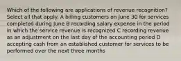 Which of the following are applications of revenue recognition? Select all that apply. A billing customers on June 30 for services completed during June B recording salary expense in the period in which the service revenue is recognized C recording revenue as an adjustment on the last day of the accounting period D accepting cash from an established customer for services to be performed over the next three months