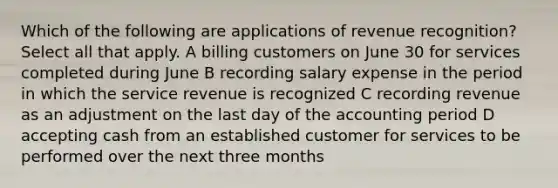 Which of the following are applications of revenue recognition? Select all that apply. A billing customers on June 30 for services completed during June B recording salary expense in the period in which the service revenue is recognized C recording revenue as an adjustment on the last day of the accounting period D accepting cash from an established customer for services to be performed over the next three months