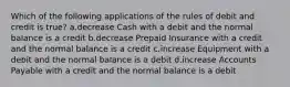 Which of the following applications of the rules of debit and credit is true? a.decrease Cash with a debit and the normal balance is a credit b.decrease Prepaid Insurance with a credit and the normal balance is a credit c.increase Equipment with a debit and the normal balance is a debit d.increase Accounts Payable with a credit and the normal balance is a debit