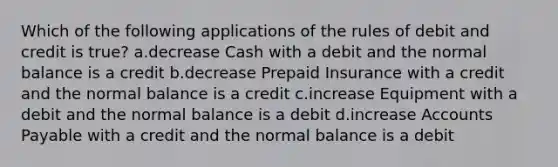 Which of the following applications of the rules of debit and credit is true? a.decrease Cash with a debit and the normal balance is a credit b.decrease Prepaid Insurance with a credit and the normal balance is a credit c.increase Equipment with a debit and the normal balance is a debit d.increase <a href='https://www.questionai.com/knowledge/kWc3IVgYEK-accounts-payable' class='anchor-knowledge'>accounts payable</a> with a credit and the normal balance is a debit