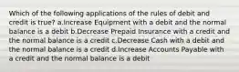 Which of the following applications of the rules of debit and credit is true? a.Increase Equipment with a debit and the normal balance is a debit b.Decrease Prepaid Insurance with a credit and the normal balance is a credit c.Decrease Cash with a debit and the normal balance is a credit d.Increase Accounts Payable with a credit and the normal balance is a debit