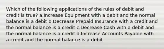 Which of the following applications of the rules of debit and credit is true? a.Increase Equipment with a debit and the normal balance is a debit b.Decrease Prepaid Insurance with a credit and the normal balance is a credit c.Decrease Cash with a debit and the normal balance is a credit d.Increase <a href='https://www.questionai.com/knowledge/kWc3IVgYEK-accounts-payable' class='anchor-knowledge'>accounts payable</a> with a credit and the normal balance is a debit