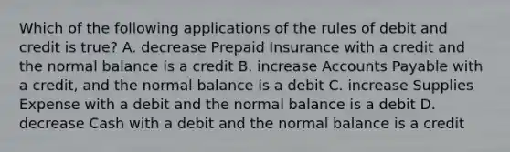 Which of the following applications of the rules of debit and credit is true? A. decrease Prepaid Insurance with a credit and the normal balance is a credit B. increase Accounts Payable with a credit, and the normal balance is a debit C. increase Supplies Expense with a debit and the normal balance is a debit D. decrease Cash with a debit and the normal balance is a credit