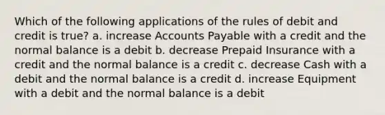 Which of the following applications of the rules of debit and credit is true? a. increase Accounts Payable with a credit and the normal balance is a debit b. decrease Prepaid Insurance with a credit and the normal balance is a credit c. decrease Cash with a debit and the normal balance is a credit d. increase Equipment with a debit and the normal balance is a debit