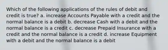 Which of the following applications of the rules of debit and credit is true? a. increase Accounts Payable with a credit and the normal balance is a debit b. decrease Cash with a debit and the normal balance is a credit c. decrease Prepaid Insurance with a credit and the normal balance is a credit d. increase Equipment with a debit and the normal balance is a debit