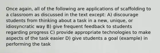 Once again, all of the following are applications of scaffolding to a classroom as discussed in the text except: A) discourage students from thinking about a task in a new, unique, or idiosyncratic way B) give frequent feedback to students regarding progress C) provide appropriate technologies to make aspects of the task easier D) give students a goal (example) in performing the task