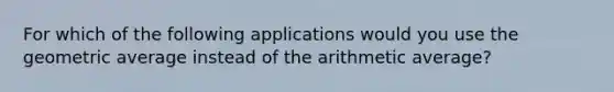 For which of the following applications would you use the geometric average instead of the arithmetic average?