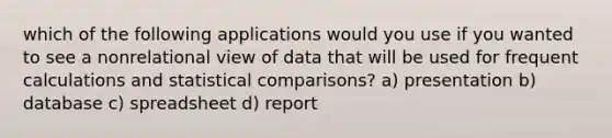 which of the following applications would you use if you wanted to see a nonrelational view of data that will be used for frequent calculations and statistical comparisons? a) presentation b) database c) spreadsheet d) report