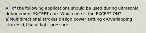 All of the following applications should be used during ultrasonic debridement EXCEPT one. Which one is the EXCEPTION? a)Multidirectional strokes b)High power setting c)Overlapping strokes d)Use of light pressure