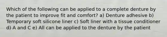 Which of the following can be applied to a complete denture by the patient to improve fit and comfort? a) Denture adhesive b) Temporary soft silicone liner c) Soft liner with a tissue conditioner d) A and C e) All can be applied to the denture by the patient