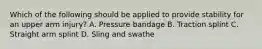 Which of the following should be applied to provide stability for an upper arm injury? A. Pressure bandage B. Traction splint C. Straight arm splint D. Sling and swathe