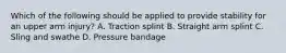 Which of the following should be applied to provide stability for an upper arm​ injury? A. Traction splint B. Straight arm splint C. Sling and swathe D. Pressure bandage