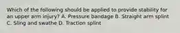 Which of the following should be applied to provide stability for an upper arm​ injury? A. Pressure bandage B. Straight arm splint C. Sling and swathe D. Traction splint